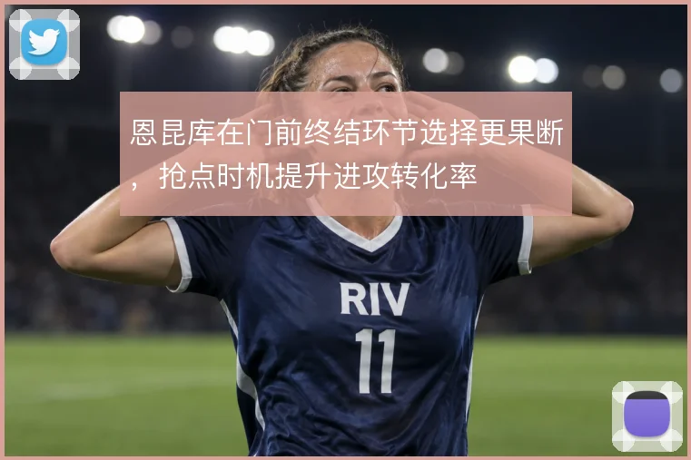 恩昆库在门前终结环节选择更果断，抢点时机提升进攻转化率