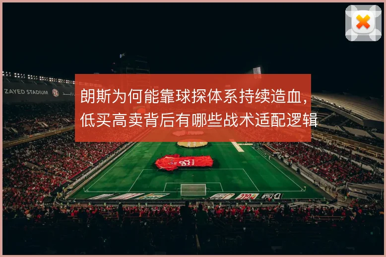 朗斯为何能靠球探体系持续造血，低买高卖背后有哪些战术适配逻辑