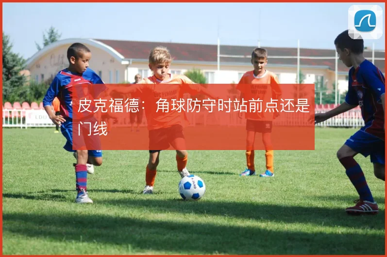 皮克福德：角球防守时站前点还是门线