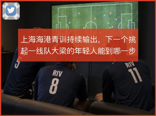 上海海港青训持续输出，下一个挑起一线队大梁的年轻人能到哪一步