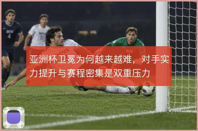 亚洲杯卫冕为何越来越难，对手实力提升与赛程密集是双重压力