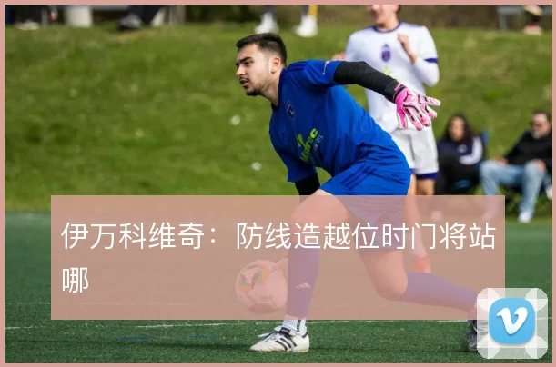 伊万科维奇：防线造越位时门将站哪
