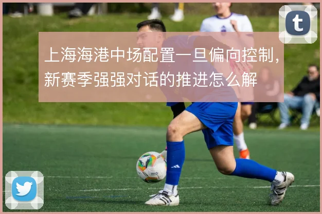 上海海港中场配置一旦偏向控制，新赛季强强对话的推进怎么解