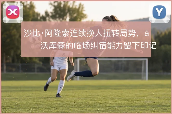 沙比·阿隆索连续换人扭转局势,勒沃库森的临场纠错能力留下印记