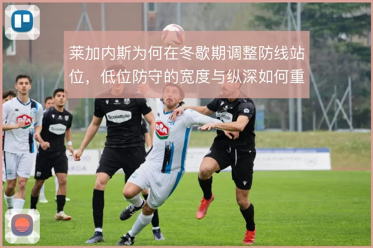 莱加内斯为何在冬歇期调整防线站位，低位防守的宽度与纵深如何重构