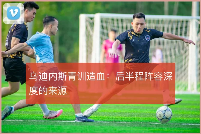 乌迪内斯青训造血：后半程阵容深度的来源