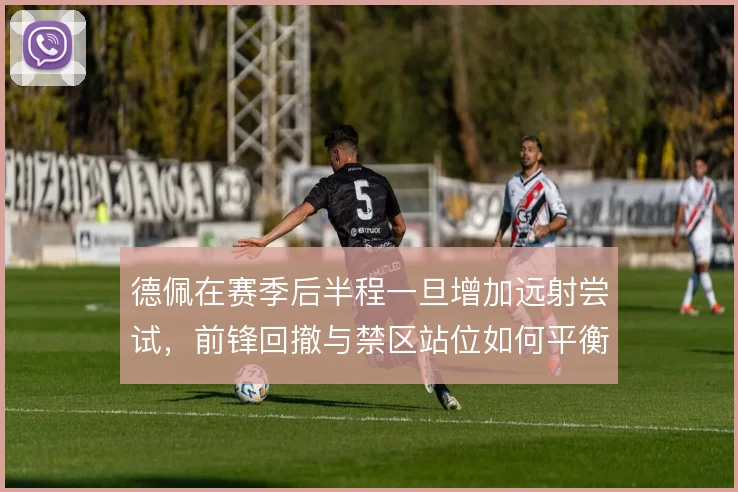 德佩在赛季后半程一旦增加远射尝试，前锋回撤与禁区站位如何平衡