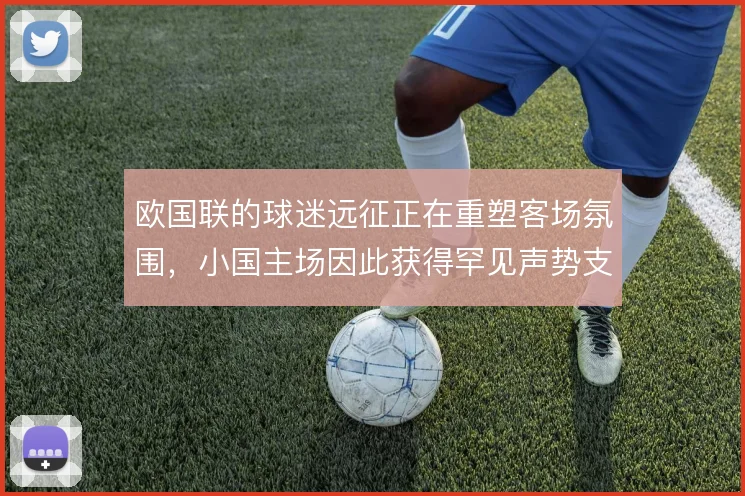 欧国联的球迷远征正在重塑客场氛围，小国主场因此获得罕见声势支撑