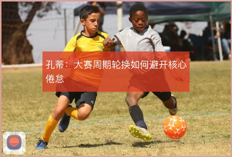 孔蒂：大赛周期轮换如何避开核心倦怠