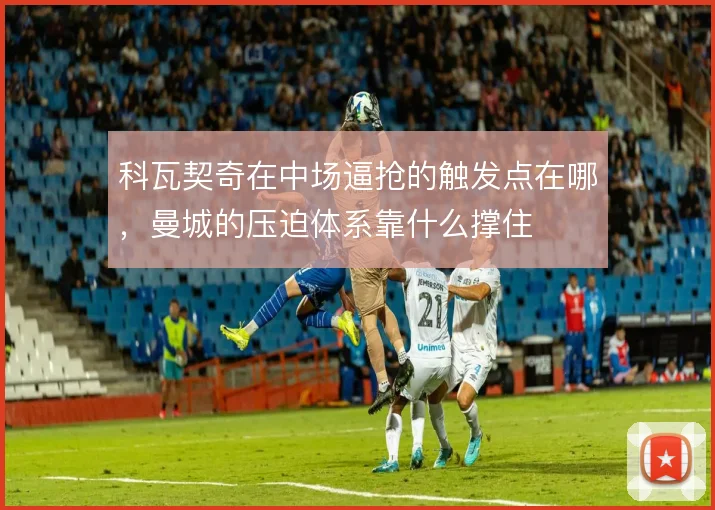 科瓦契奇在中场逼抢的触发点在哪,曼城的压迫体系靠什么撑住