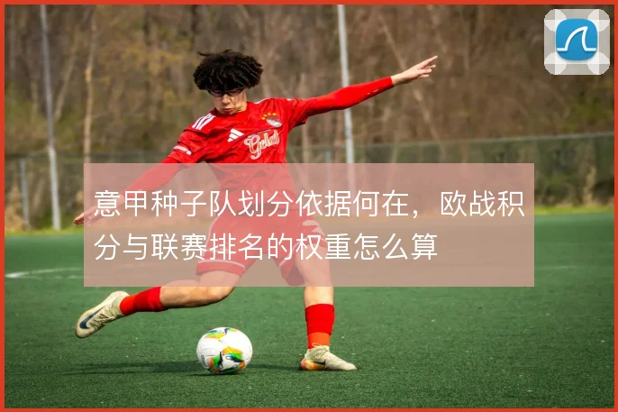 意甲种子队划分依据何在，欧战积分与联赛排名的权重怎么算