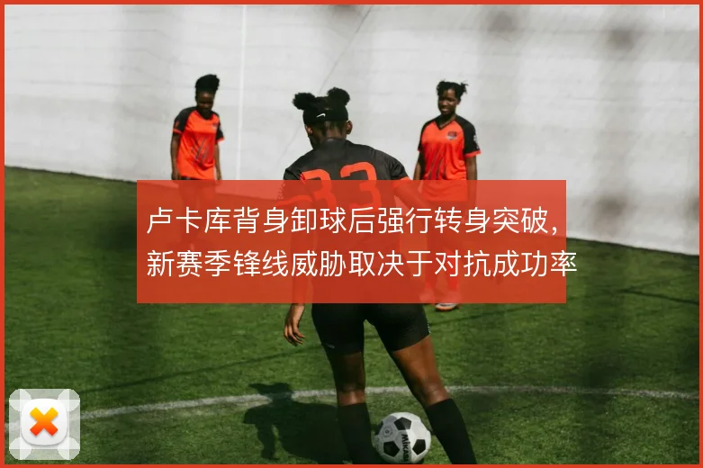 卢卡库背身卸球后强行转身突破，新赛季锋线威胁取决于对抗成功率