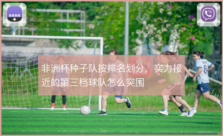 非洲杯种子队按排名划分,实力接近的第三档球队怎么突围
