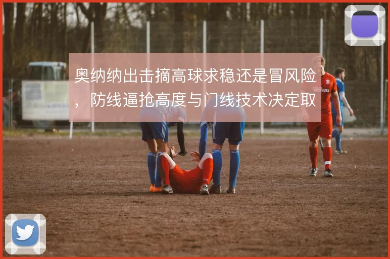 奥纳纳出击摘高球求稳还是冒风险，防线逼抢高度与门线技术决定取舍