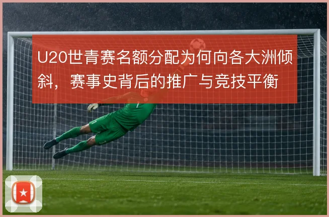 U20世青赛名额分配为何向各大洲倾斜，赛事史背后的推广与竞技平衡考量