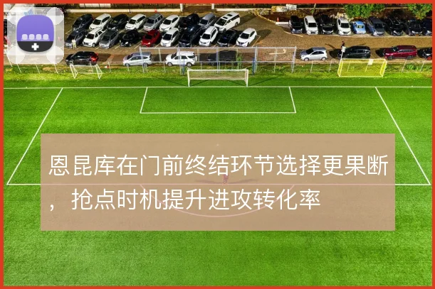 恩昆库在门前终结环节选择更果断，抢点时机提升进攻转化率