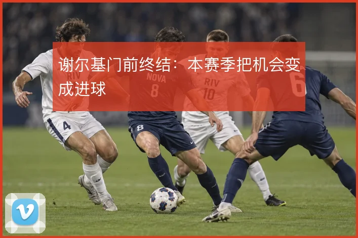 谢尔基门前终结：本赛季把机会变成进球