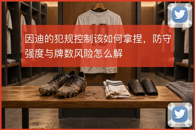 因迪的犯规控制该如何拿捏，防守强度与牌数风险怎么解