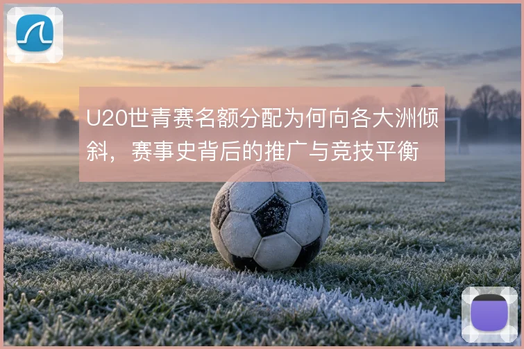 U20世青赛名额分配为何向各大洲倾斜，赛事史背后的推广与竞技平衡考量