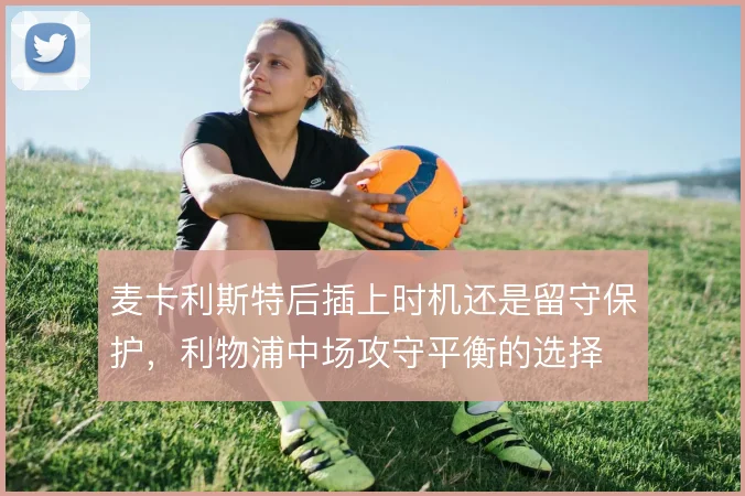 麦卡利斯特后插上时机还是留守保护,利物浦中场攻守平衡的选择