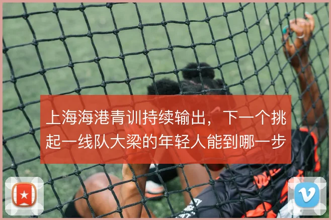 上海海港青训持续输出,下一个挑起一线队大梁的年轻人能到哪一步